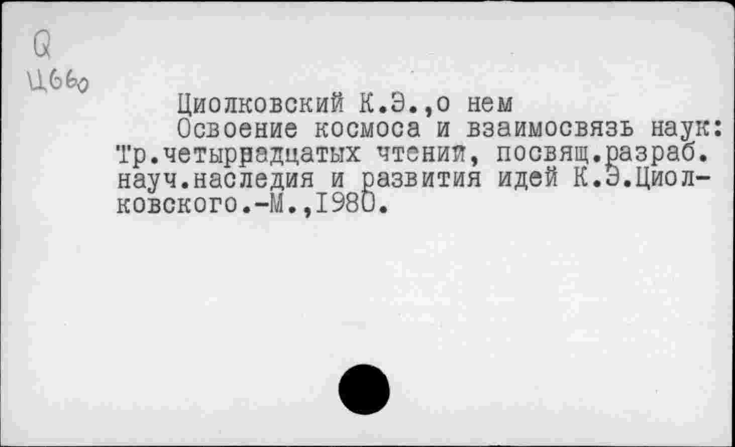 ﻿Циолковский К.Э.,о нем
Освоение космоса и взаимосвязь наук: ‘Гр.четырнадцатых чтении, посвящ.разраб, науч.наследия и развития идей К.Э.Циолковского.-М. ,1980.